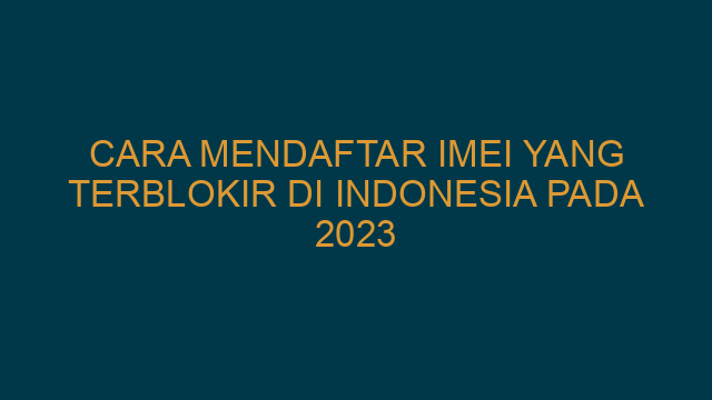 Cara Mendaftar IMEI Yang Terblokir Di Indonesia Pada 2023