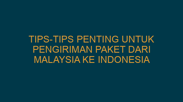 Tips-Tips Penting untuk Pengiriman Paket dari Malaysia ke Indonesia