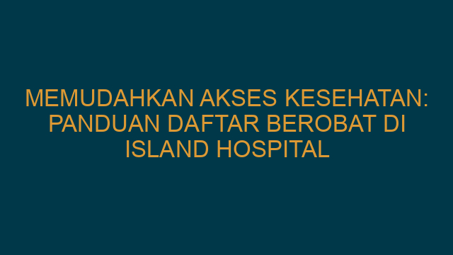 Memudahkan Akses Kesehatan: Panduan Daftar Berobat di Island Hospital
